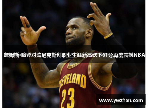 詹姆斯·哈登对阵尼克斯创职业生涯新高砍下61分再度震撼NBA